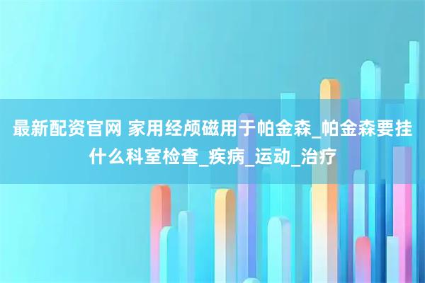 最新配资官网 家用经颅磁用于帕金森_帕金森要挂什么科室检查_疾病_运动_治疗