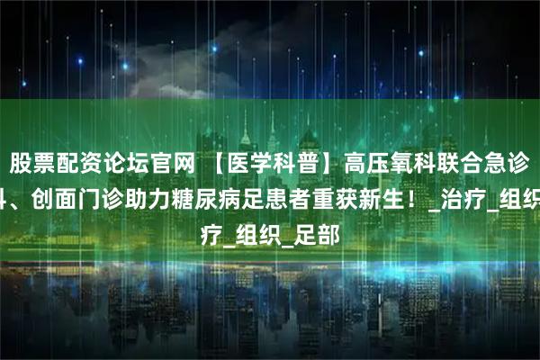 股票配资论坛官网 【医学科普】高压氧科联合急诊医学科、创面门诊助力糖尿病足患者重获新生！_治疗_组织_足部