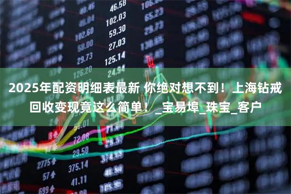 2025年配资明细表最新 你绝对想不到！上海钻戒回收变现竟这么简单！_宝易埠_珠宝_客户