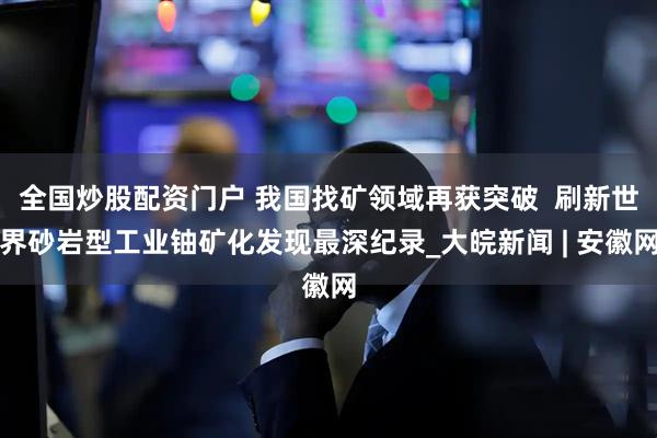 全国炒股配资门户 我国找矿领域再获突破  刷新世界砂岩型工业铀矿化发现最深纪录_大皖新闻 | 安徽网