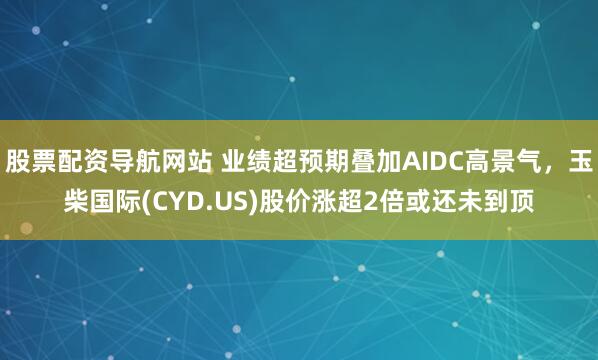 股票配资导航网站 业绩超预期叠加AIDC高景气，玉柴国际(CYD.US)股价涨超2倍或还未到顶
