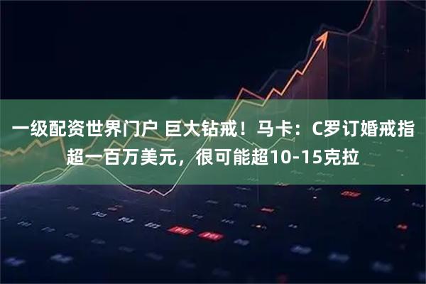 一级配资世界门户 巨大钻戒！马卡：C罗订婚戒指超一百万美元，很可能超10-15克拉