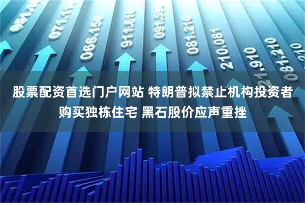 股票配资首选门户网站 特朗普拟禁止机构投资者购买独栋住宅 黑石股价应声重挫